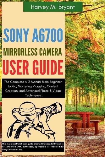 Sony A6700 Mirrorless Camera User Guide: The Complete A-Z Manual from Beginner to Pro, Mastering Vlogging, Content Creation, and Advanced Photo & Video Techniques