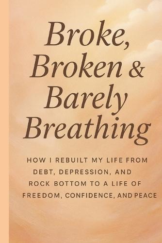 Broke, Broken & Barely Breathing: How i rebuilt my life from debt, depression and rock bottom to a life of freedom, confidence and peace