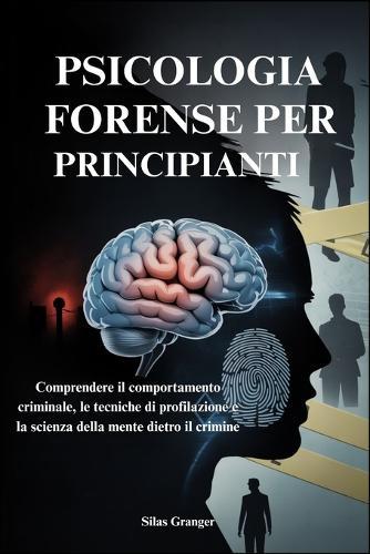 Psicologia Forense Per Principianti: Comprendere il comportamento criminale, le tecniche di profilazione e la scienza della mente dietro il crimine