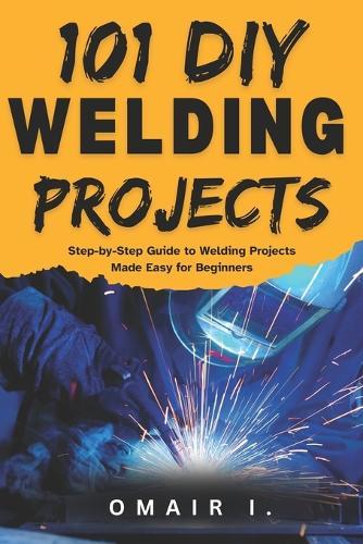 101 DIY Welding Projects: Step-by-Step Guide to Welding Projects Made Easy for Beginners