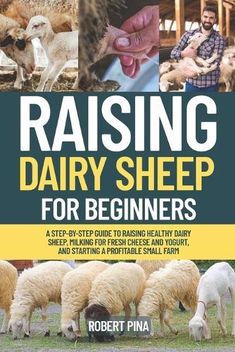 Raising Dairy Sheep For Beginners: A Step-by-Step Guide to Raising Healthy Dairy Sheep, Milking for Fresh Cheese and Yogurt, and Starting a Profitable Small Farm