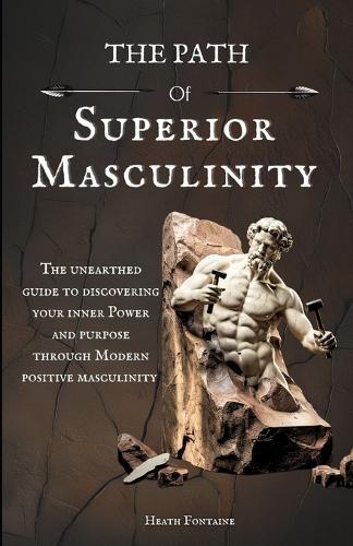 The Path Of Superior Masculinity: The Unearthed Guide To Discovering Your Inner Power And Purpose Through Modern Positive Masculinity