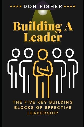 Building A Leader: The Five Key Building Blocks of Effective Leadership