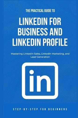 The Practical Guide to LinkedIn for Business and LinkedIn Profile: Mastering LinkedIn Sales, LinkedIn Marketing, and Lead Generation