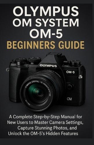 Olympus OM System OM-5 Beginners Guide: A Complete Step-by-Step Manual for New Users to Master Camera Settings, Capture Stunning Photos, and Unlock the OM-5's Hidden Features