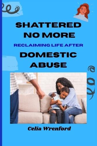Shattered No More: Reclaiming Life After Domestic Abuse: ""A Journey from Fear to Freedom and Finding Yourself Again""