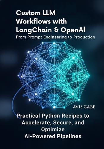 Custom LLM Workflows with LangChain & OpenAI From Prompt Engineering to Production: Practical Python Recipes to Accelerate, Secure, and Optimize AI-Powered Pipelines