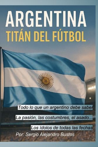 Argentina: Titán del Fútbol: Todo lo que un argentino debe saber
