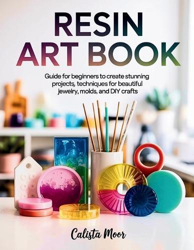 Resin Art Book: Guide for Beginners to Create Stunning Projects, Techniques for Beautiful Jewelry, Molds, and DIY Crafts