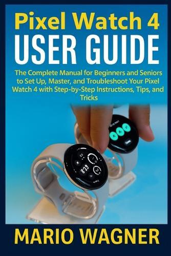 Pixel Watch 4 User Guide: The Complete Manual for Beginners and Seniors to Set Up, Master, and Troubleshoot Your Pixel Watch 4 with Step-by-Step Instructions, Tips, and Tricks