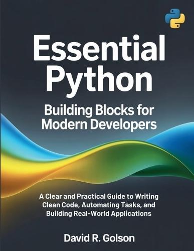 Essential Python Building Blocks for Modern Developers: A Clear and Practical Guide to Writing Clean Code, Automating Tasks, and Building Real-World Applications