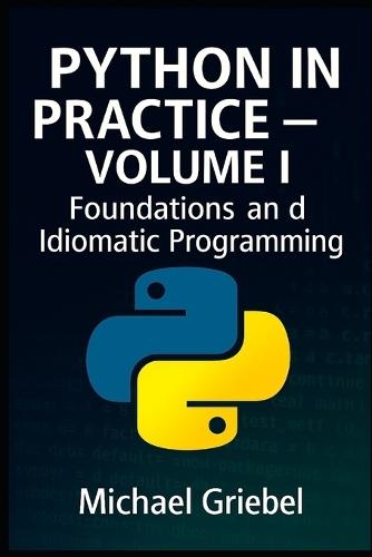 Python in Practice - Volume I Foundations and Idiomatic Programming: Mastering Core Syntax, Language Semantics, and Pythonic Thinking for Scalable Applications