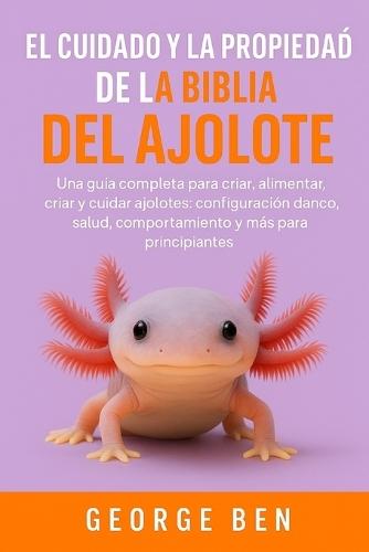 El Cuidado Y La Propiedad de la Biblia del Ajolote: Una guía completa para criar, alimentar, criar y cuidar ajolotes: configuración del tanque, salud, comportamiento y más para principiantes