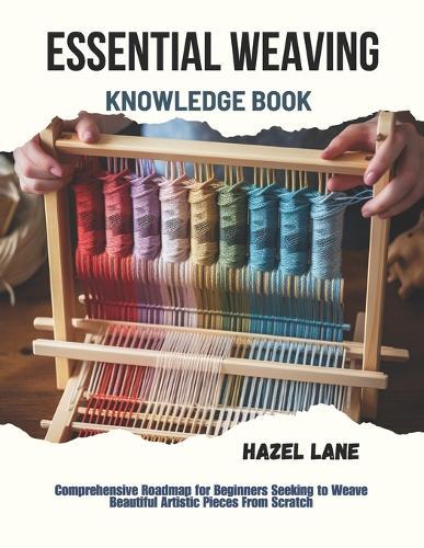 Essential Weaving Knowledge Book: Comprehensive Roadmap for Beginners Seeking to Weave Beautiful Artistic Pieces From Scratch