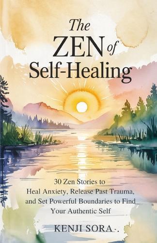 The Zen of Self-Healing: 30 Zen Stories to Heal Anxiety, Release Past Trauma, and Set Powerful Boundaries to Find Your Authentic Self