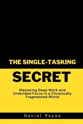 The Single-Tasking Secret: Mastering Deep Work and Undivided Focus in a Chronically Fragmented World