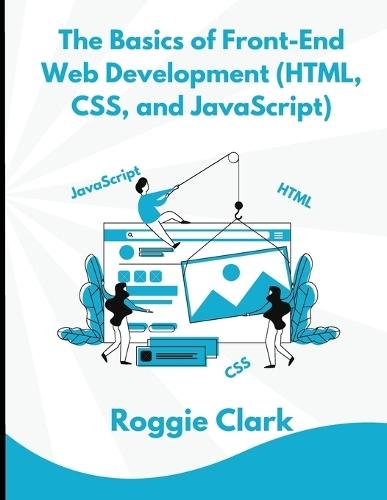 The Basics of Front-End Web Development (HTML, CSS, and JavaScript): Learn How To Design and Build Websites As A Beginner