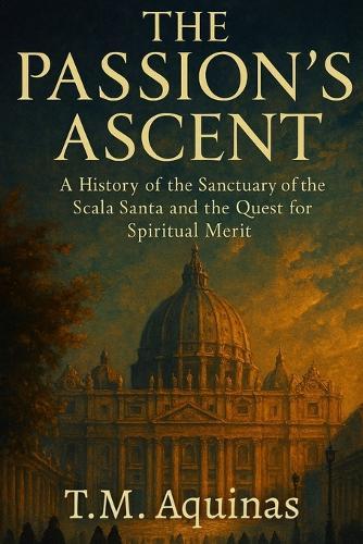The Passion's Ascent: A History of the Sanctuary of the Scala Santa and the Quest for Spiritual Merit