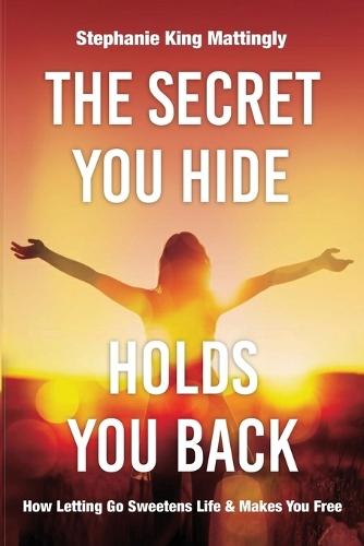 The Secret You Hide Holds You Back: How Letting Go Sweetens Life & Makes You Free