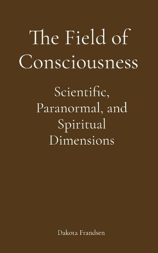 The Field of Consciousness: Scientific, Paranormal, and Spiritual Dimensions