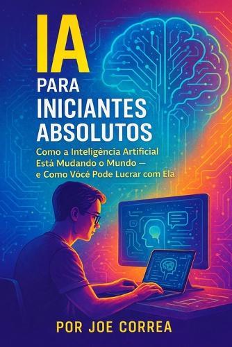 IA para Iniciantes Absolutos: Como a Inteligência Artificial Está Mudando o Mundo - e Como Você Pode Lucrar com Ela