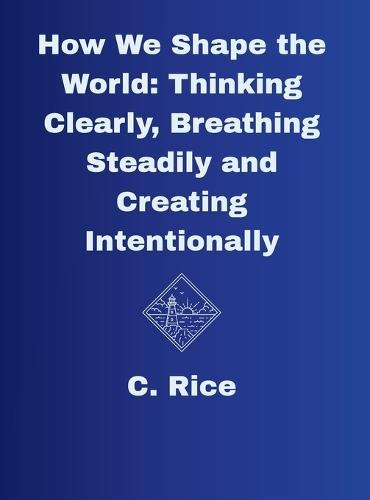 How We Shape the World: Thinking Clearly, Breathing Steadily, Creating Intentionally
