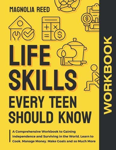 Life Skills Every Teen Should Know Workbook: A Comprehensive Workbook to Gaining Independence and Surviving in the World. Learn to Cook. Manage Money. Make Goals and so Much More