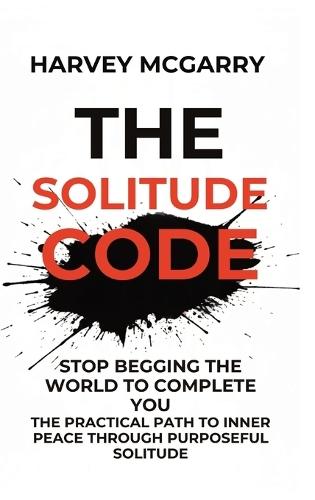 The Solitude Code: Stop Begging the World to Complete You: The Practical Path to Inner Peace Through Purposeful Solitude