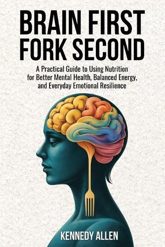 Brain First, Fork Second: A Practical Guide to Using Nutrition for Better Mental Health, Balanced Energy, and Everyday Emotional Resilience