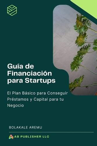 Guía de Financiación para Startups: El Plan Básico para Conseguir Préstamos y Capital para tu Negocio