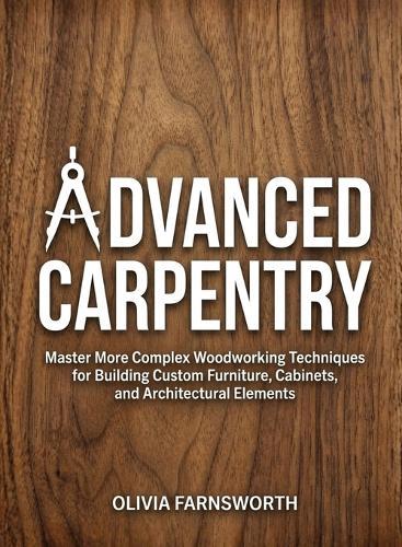 Advanced Carpentry for Beginners: Master More Complex Woodworking Techniques for Building Custom Furniture, Cabinets, and Architectural Elements