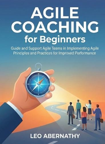 Agile Coaching for Beginners: Guide and Support Agile Teams in Implementing Agile Principles and Practices for Improved Performance