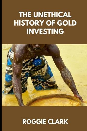 The Unethical History of Gold Investing: Learn How to Invest in Gold In A Healthy, Sustainable Way