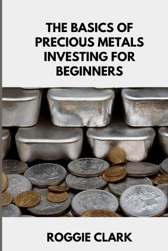 The Basics of Precious Metals Investing for Beginners: How to Invest in Gold, Silver, Platinum, and Palladium for Long-Term Wealth