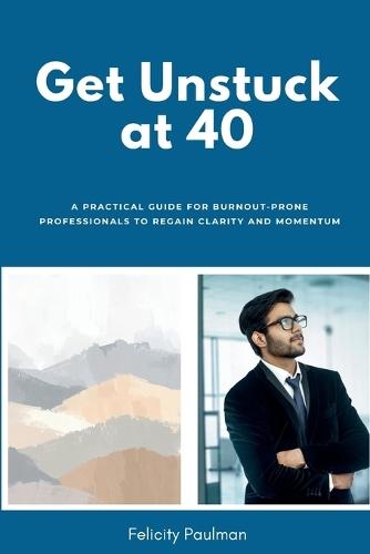 Get Unstuck at 40: A Practical Guide for Burnout-Prone Professionals to Regain Clarity and Momentum