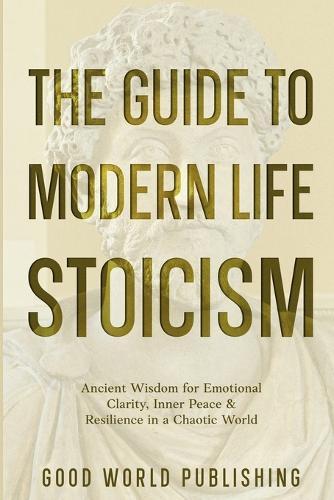 The Guide to Modern Life Stoicism: Ancient Wisdom for Emotional Clarity, Inner Peace & Resilience in a Chaotic World