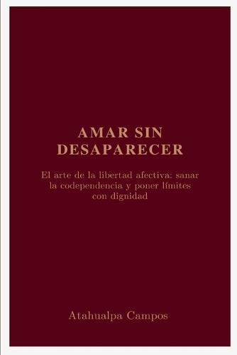 Amar sin Desaparecer: El arte de la libertad afectiva: sanar la codependencia y poner límites con dignidad