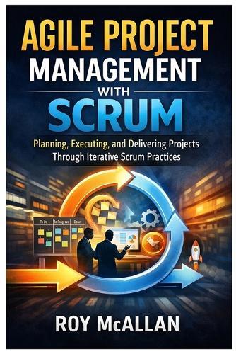 Agile Project Management with Scrum: Planning, Executing, and Delivering Projects Through Iterative Scrum Practices