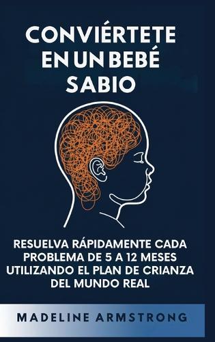 Conviértete en un Bebé Sabio: Resuelva Rápidamente Cada Problema De 5 a 12 Meses Utilizando el Plan de Crianza del Mundo Real