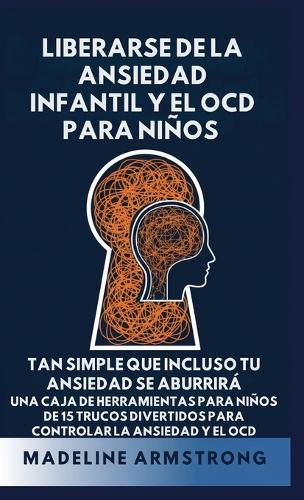 Liberarse de la Ansiedad Infantil Y El OCD Para Niños: Tan Simple Que Incluso Tu Ansiedad Se Aburrirá Una Caja de Herramientas para Niños de 15 Trucos Divertidos para Controlar la Ansiedad y el OCD
