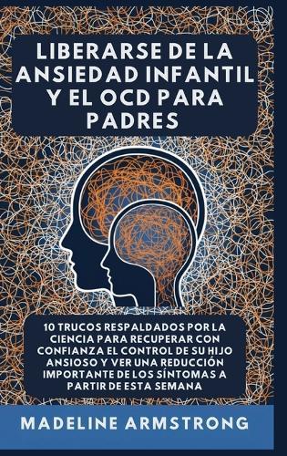 Liberarse De La Ansiedad Infantil Y El OCD Para Padres: 10 Trucos Respaldados por la Ciencia para Recuperar con Confianza el Control de Su Hijo Ansioso y Ver una Reducción Importante de los Síntomas A Partir de Esta Semana