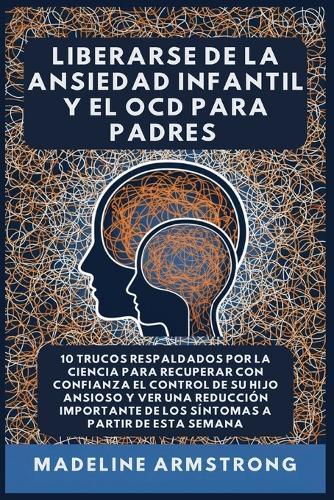 Liberarse De La Ansiedad Infantil Y El OCD Para Padres: 10 Trucos Respaldados por la Ciencia para Recuperar con Confianza el Control de Su Hijo Ansioso y Ver una Reducción Importante de los Síntomas A Partir de Esta Semana