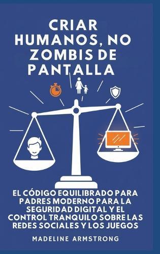Criar Humanos, No Zombis De Pantalla: El Código Equilibrado de los Padres Modernos para la Seguridad Digital y el Control Tranquilo Sobre las Redes Sociales y los Juegos
