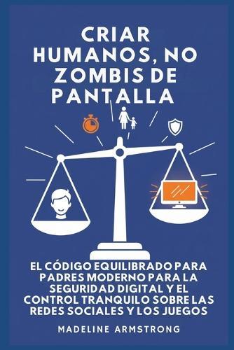 Criar Humanos, No Zombis De Pantalla: El Código Equilibrado de los Padres Modernos para la Seguridad Digital y el Control Tranquilo Sobre las Redes Sociales y los Juegos