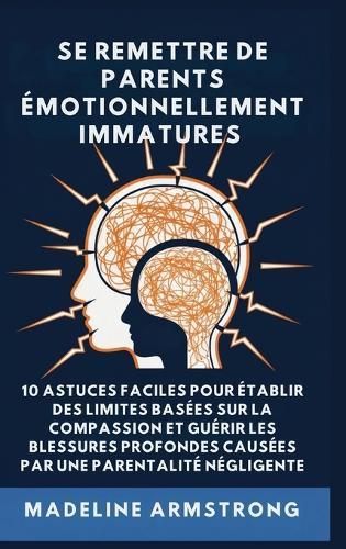 Se Remettre De Parents Émotionnellement Immatures: 10 Astuces Faciles pour Établir des Limites Basées sur la Compassion et Guérir les Blessures Profondes Causées par la Négligence Et la Parentalité