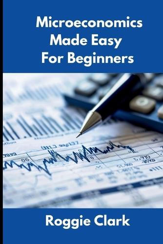 Microeconomics Made Easy For Beginners: Understanding Supply, Demand, Elasticity, Market Structures, Game Theory, and Incentive Driven Decision Making