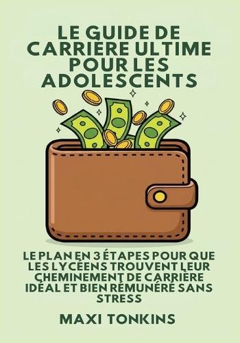Le Guide De Carrière Ultime Pour Les Adolescents: Le Plan en 3 Étapes pour que les Lycéens trouvent Leur Cheminement de Carrière Idéal et Bien Rémunéré Sans Stress