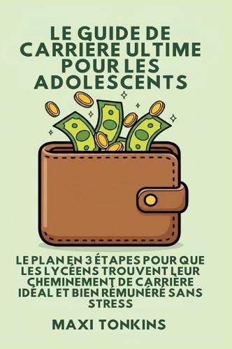 Le Guide De Carrière Ultime Pour Les Adolescents: Le Plan en 3 Étapes pour que les Lycéens trouvent Leur Cheminement de Carrière Idéal et Bien Rémunéré Sans Stress