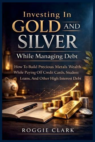 Investing In Gold and Silver While Managing Debt: How To Build Precious Metals Wealth While Paying Off Credit Cards, Student Loans, And Other High Interest Debt