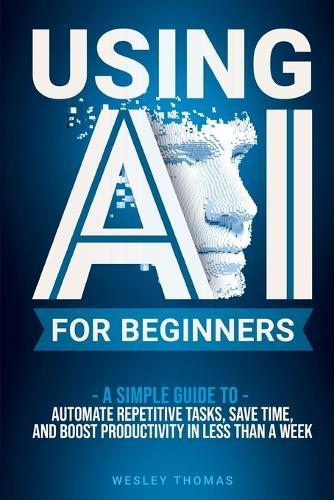 Using AI for Beginners: A Simple Guide To Automate Repetitive Tasks, Save Time, And Boost Productivity In Less Than A Week